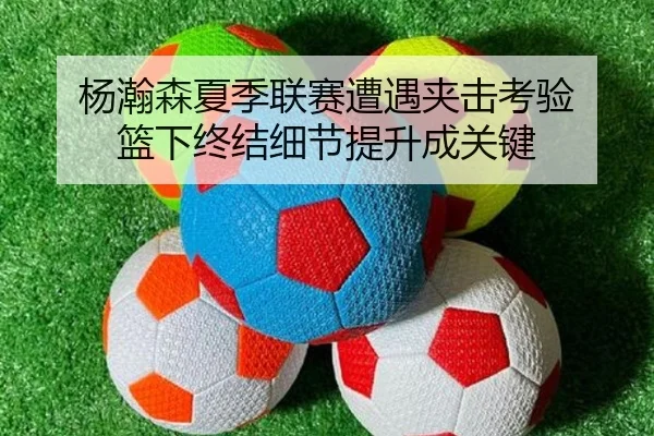 杨瀚森夏季联赛遭遇夹击考验 篮下终结细节提升成关键